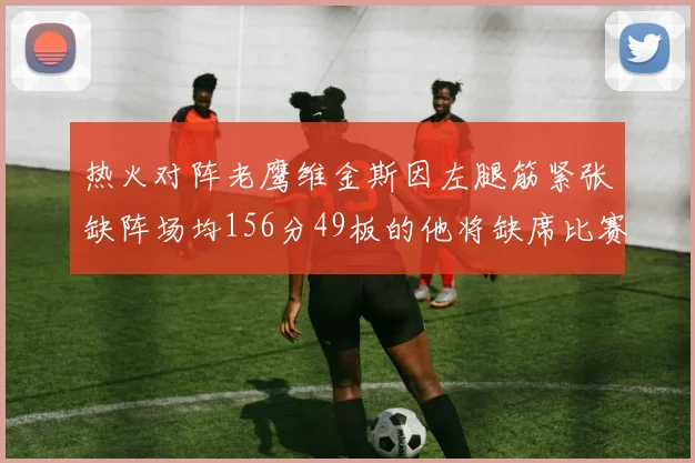 热火对阵老鹰维金斯因左腿筋紧张缺阵场均156分49板的他将缺席比赛