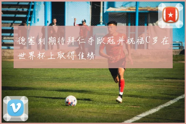 德塞利期待拜仁夺欧冠并祝福C罗在世界杯上取得佳绩