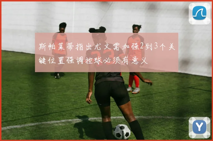 斯帕莱蒂指出尤文需加强2到3个关键位置强调控球必须有意义