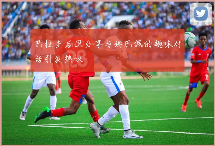 巴拉圭后卫分享与姆巴佩的趣味对话引发热议