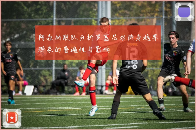 阿森纳跟队分析罗塞尼尔热身越界现象的普遍性与影响
