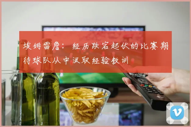 埃姆雷詹：经历跌宕起伏的比赛期待球队从中汲取经验教训