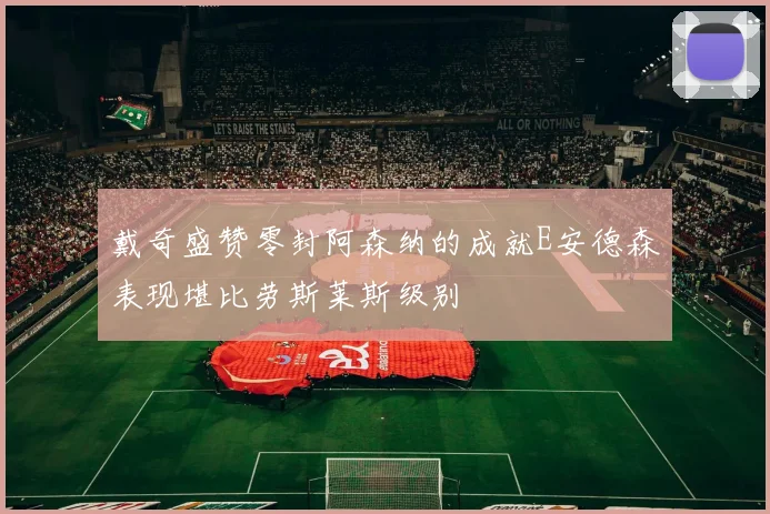 戴奇盛赞零封阿森纳的成就E安德森表现堪比劳斯莱斯级别