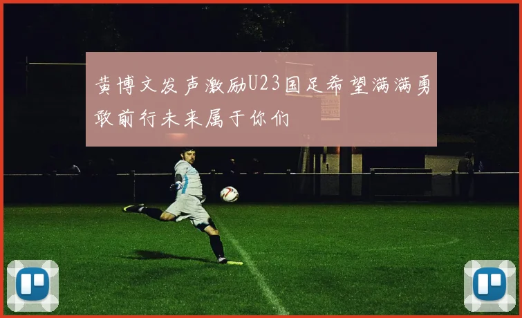 黄博文发声激励U23国足希望满满勇敢前行未来属于你们