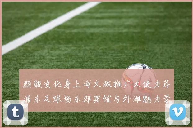 颜骏凌化身上海文旅推广大使力荐浦东足球场东郊宾馆与外滩魅力景点